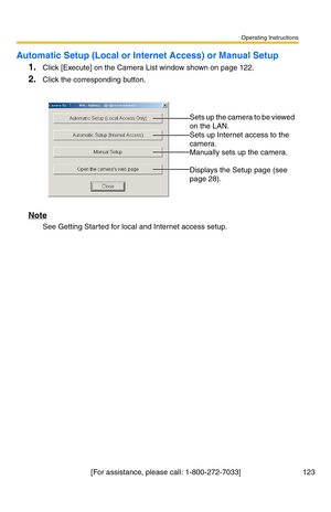 Page 123Operating Instructions
[For assistance, please call: 1-800-272-7033] 123
Automatic Setup (Local or Internet Access) or Manual Setup
1.Click [Execute] on the Camera List window shown on page 122.
2.Click the corresponding button.
Note
See Getting Started for local and Internet access setup.
 
 
Sets up the camera to be viewed 
on the LAN.
 
Sets up Internet access to the 
camera.
 
Manually sets up the camera. 
 
Displays the Setup page (see 
page 
28). 