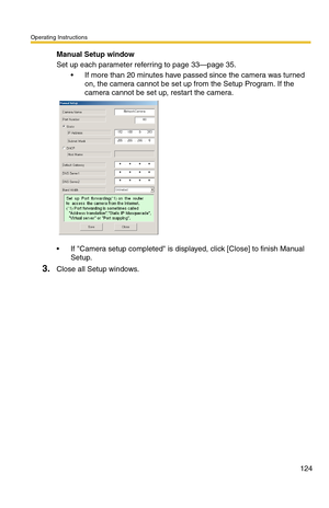 Page 124Operating Instructions
124
Manual Setup window
Set up each parameter referring to page 33—page 35.
 If more than 20 minutes have passed since the camera was turned 
on, the camera cannot be set up from the Setup Program. If the 
camera cannot be set up, restart the camera.
 If Camera setup completed is displayed, click [Close] to finish Manual 
Setup.
3.Close all Setup windows. 