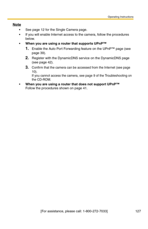 Page 127Operating Instructions
[For assistance, please call: 1-800-272-7033] 127
Note
 See page 12 for the Single Camera page.
 If you will enable Internet access to the camera, follow the procedures 
below.
When you are using a router that supports UPnP™
1.Enable the Auto Port Forwarding feature on the UPnP™ page (see 
page 
39).
2.Register with the DynamicDNS service on the DynamicDNS page 
(see page 
42).
3.Confirm that the camera can be accessed from the Internet (see page 
10). 
If you cannot access the...