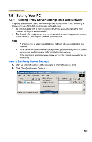 Page 128Operating Instructions
128
7.5 Setting Your PC
7.5.1 Setting Proxy Server Settings on a Web Browser 
If a proxy server is not used, these settings are not required. If you are using a 
proxy server, perform the proxy server settings below.
 To communicate with a camera installed within a LAN, changing the web 
browser settings is recommended.
 The firewall of a proxy server in a corporate environment may prevent access 
to the camera. Consult your network administrator.
Note
 A proxy server is used to...