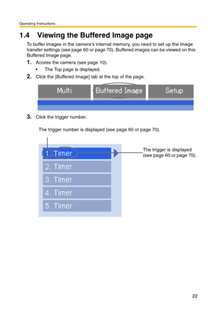 Page 22Operating Instructions
22
1.4 Viewing the Buffered Image page
To buffer images in the cameras internal memory, you need to set up the image 
transfer settings (see page 
60 or page 70). Buffered images can be viewed on this 
Buffered Image page.
1.Access the camera (see page 10).
 The Top page is displayed.
2.Click the [Buffered Image] tab at the top of the page.
3.Click the trigger number.
The trigger number is displayed (see page 60 or page 70).
 
 
The trigger is displayed 
(see page 
60 or page 70). 