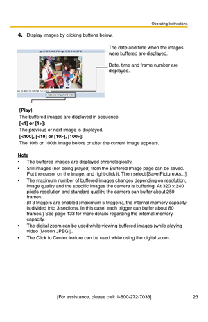 Page 23Operating Instructions
[For assistance, please call: 1-800-272-7033] 23
4.Display images by clicking buttons below.
Note
 The buffered images are displayed chronologically.
 Still images (not being played) from the Buffered Image page can be saved. 
Put the cursor on the image, and right-click it. Then select [Save Picture As...].
 The maximum number of buffered images changes depending on resolution, 
image quality and the specific images the camera is buffering. At 320 × 240 
pixels resolution and...