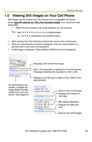 Page 25Operating Instructions
[For assistance, please call: 1-800-272-7033] 25
1.5 Viewing Still Images on Your Cell Phone
Still images can be viewed over the Internet from a compatible cell phone.
Enter http://IP address (or URL):Port Number/mobile on a cell phone and 
press [OK]. 
 When the port number is set to 80 (default), it is not required.
 Allow access from the Internet to access the camera from cell phones.
 When an authentication window is displayed, enter the administrators or 
general users user...