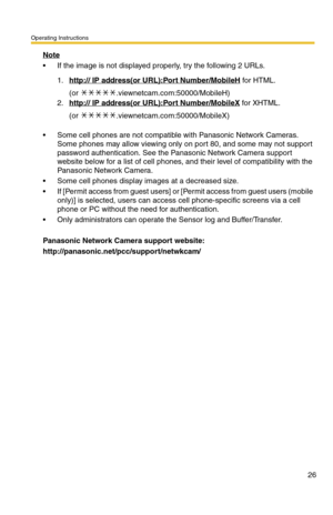 Page 26Operating Instructions
26
Note
 If the image is not displayed properly, try the following 2 URLs.
 Some cell phones are not compatible with Panasonic Network Cameras. 
Some phones may allow viewing only on port 80, and some may not support 
password authentication. See the Panasonic Network Camera support 
website below for a list of cell phones, and their level of compatibility with the 
Panasonic Network Camera.
 Some cell phones display images at a decreased size.
 If [Permit access from guest...