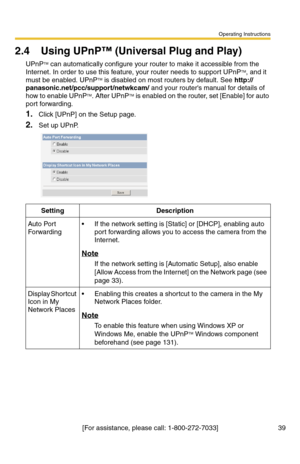 Page 39Operating Instructions
[For assistance, please call: 1-800-272-7033] 39
2.4 Using UPnP™ (Universal Plug and Play)
UPnPTM can automatically configure your router to make it accessible from the 
Internet. In order to use this feature, your router needs to support UPnPTM, and it 
must be enabled. UPnPTM is disabled on most routers by default. See http://
panasonic.net/pcc/support/netwkcam/ and your routers manual for details of 
how to enable UPnPTM. After UPnPTM is enabled on the router, set [Enable] for...