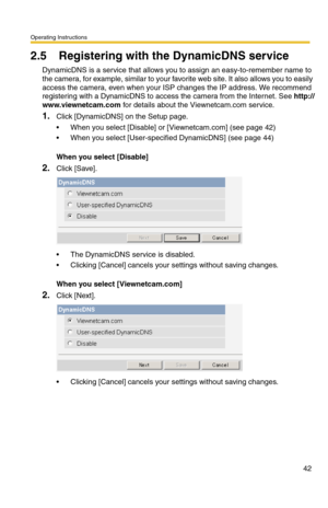 Page 42Operating Instructions
42
2.5 Registering with the DynamicDNS service
DynamicDNS is a service that allows you to assign an easy-to-remember name to 
the camera, for example, similar to your favorite web site. It also allows you to easily 
access the camera, even when your ISP changes the IP address. We recommend 
registering with a DynamicDNS to access the camera from the Internet. See 
http://
www.viewnetcam.com for details about the Viewnetcam.com service.
1.Click [DynamicDNS] on the Setup page.
 When...