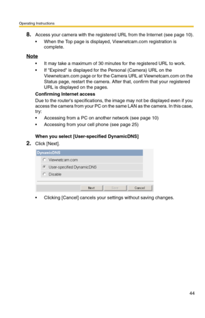Page 44Operating Instructions
44
8.Access your camera with the registered URL from the Internet (see page 10).
 When the Top page is displayed, Viewnetcam.com registration is 
complete.
Note
 It may take a maximum of 30 minutes for the registered URL to work.
 If Expired is displayed for the Personal (Camera) URL on the 
Viewnetcam.com page or for the Camera URL at Viewnetcam.com on the 
Status page, restart the camera. After that, confirm that your registered 
URL is displayed on the pages.
Confirming...