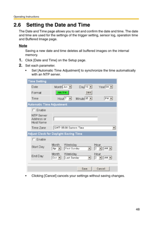 Page 48Operating Instructions
48
2.6 Setting the Date and Time
The Date and Time page allows you to set and confirm the date and time. The date 
and time are used for the settings of the trigger setting, sensor log, operation time 
and Buffered Image page.
Note
Saving a new date and time deletes all buffered images on the internal 
memory.
1.Click [Date and Time] on the Setup page.
2.Set each parameter.
 Set [Automatic Time Adjustment] to synchronize the time automatically 
with an NTP server.
 Clicking...
