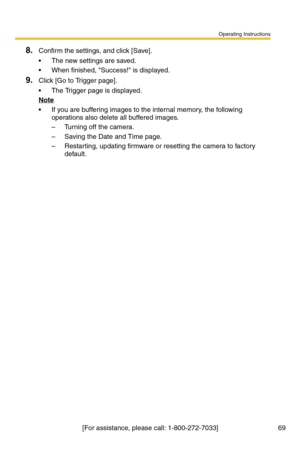 Page 69Operating Instructions
[For assistance, please call: 1-800-272-7033] 69
8.Confirm the settings, and click [Save].
 The new settings are saved.
 When finished, Success! is displayed.
9.Click [Go to Trigger page].
 The Trigger page is displayed.
Note
 If you are buffering images to the internal memory, the following 
operations also delete all buffered images.
– Turning off the camera.
– Saving the Date and Time page.
– Restarting, updating firmware or resetting the camera to factory 
default. 