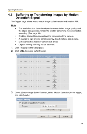 Page 70Operating Instructions
70
4.3 Buffering or Transferring Images by Motion 
Detection Signal
The Trigger page allows you to enable image buffer/transfer by E-mail or FTP.
Note
 The level of motion detection depends on resolution, image quality, and 
the object being viewed. Check the level by performing motion detection 
recording. (See page 
83)
 Enabling Motion Detection delays the frame rate of the camera.
 A change to light or wind conditions may detect motions accidentally.
 Motion Detection may...