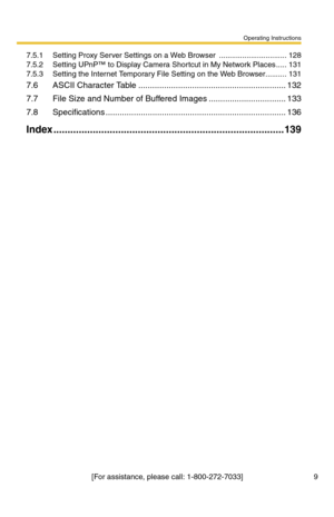 Page 9Operating Instructions
[For assistance, please call: 1-800-272-7033] 9
7.5.1 Setting Proxy Server Settings on a Web Browser  ................................128
7.5.2 Setting UPnP™ to Display Camera Shortcut in My Network Places .....131
7.5.3 Setting the Internet Temporary File Setting on the Web Browser..........131
7.6 ASCII Character Table ...............................................................132
7.7 File Size and Number of Buffered Images .................................133
7.8...