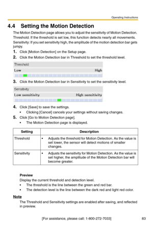 Page 83Operating Instructions
[For assistance, please call: 1-800-272-7033] 83
4.4 Setting the Motion Detection
The Motion Detection page allows you to adjust the sensitivity of Motion Detection. 
Threshold: If the threshold is set low, this function detects nearly all movements.
Sensitivity: If you set sensitivity high, the amplitude of the motion detection bar gets 
jumpy.
1.Click [Motion Detection] on the Setup page.
2.Click the Motion Detection bar in Threshold to set the threshold level.
3.Click the Motion...