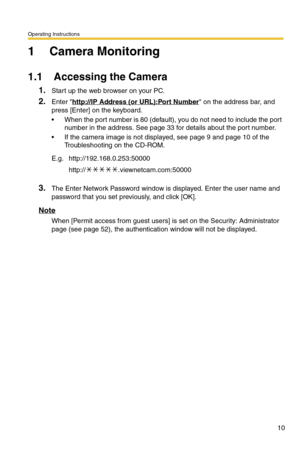 Page 10Operating Instructions
10
1 Camera Monitoring
1.1 Accessing the Camera
1.Start up the web browser on your PC.
2.Enter http://IP Address (or URL):Port Number on the address bar, and 
press [Enter] on the keyboard.
 When the port number is 80 (default), you do not need to include the port 
number in the address. See page 
33 for details about the port number.
 If the camera image is not displayed, see page 9 and page 10 of the 
Troubleshooting on the CD-ROM.
3.The Enter Network Password window is...