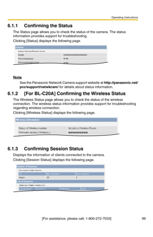 Page 99Operating Instructions
[For assistance, please call: 1-800-272-7033] 99
6.1.1 Confirming the Status
The Status page allows you to check the status of the camera. The status 
information provides support for troubleshooting.
Clicking [Status] displays the following page.
Note
See the Panasonic Network Camera support website at http://panasonic.net/
pcc/support/netwkcam/ for details about status information.
6.1.2 [For BL-C20A] Confirming the Wireless Status
The Wireless Status page allows you to check the...