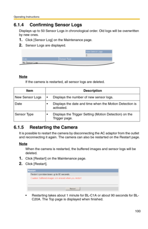 Page 100Operating Instructions
100
6.1.4 Confirming Sensor Logs
Displays up to 50 Sensor Logs in chronological order. Old logs will be overwritten 
by new ones.
1.Click [Sensor Log] on the Maintenance page.
2.Sensor Logs are displayed.
Note
If the camera is restarted, all sensor logs are deleted.
6.1.5 Restarting the Camera
It is possible to restart the camera by disconnecting the AC adaptor from the outlet 
and reconnecting it again. The camera can also be restarted on the Restart page.
Note
When the camera is...