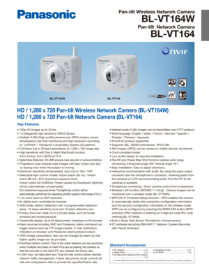 Page 1Pan-tilt Wireless Network Camera
BL-VT164W
Pan-tilt  Network Camera
BL-VT164
HD / 1,280 x 720 Pan-tilt Wireless Network Camera (BL-VT164W)
HD / 1,280 x 720 Pan-tilt Network Camera (BL-VT164)
Key Features
• 720p HD images up to 30 fps
• 1.0 Megapixel high sensitivity CMOS Sensor
• Multiple H.264 (High profile) streams and JPEG streams ensure simultaneous real time monitoring and high resolution recording 
by “UniPhier
®”, Panasonic’s proprietary System LSI platform.
• Full frame (Up to 30 fps)...