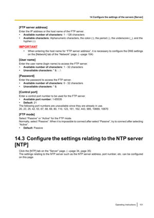 Page 101[FTP server address]
Enter the IP address or the host name of the FTP server.
• Available number of characters:  1 - 128 characters
• Available characters:  Alphanumeric characters, the colon (:), the period (.), the underscore (_), and the
hyphen (-).
IMPORTANT
•When entering the host name for “FTP server address”, it is necessary to configure the DNS settings
on the [Network] tab of the “Network” page. ( ®page 104)
[User name]
Enter the user name (login name) to access the FTP server.
• Available...