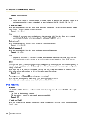 Page 106•Default:  Auto(Advanced)
Note
•When “Auto(AutoIP)”  is selected and the IP address cannot be obtained from the DHCP server, an IP
address not used in the same network will be searched within 169.254.1.0 - 169.254.254.255.
[IP address(IPv4)]
When not using the DHCP function, enter the IP address of the camera. Do not enter an IP address already
in use (for the PCs and the other network cameras).
• Default:  192.168.0.10
Note
•Multiple IP addresses are unavailable even when using the DHCP function. Refer...