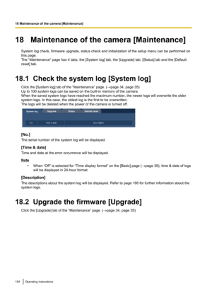 Page 15418   Maintenance of the camera [Maintenance]System log check, firmware upgrade, status check and initialization of the setup menu can be performed on
this page.
The “Maintenance” page has 4 tabs; the [System log] tab, the [Upgrade] tab, [Status] tab and the [Default
reset] tab.
18.1  Check the system log [System log] Click the [System log] tab of the “Maintenance” page. ( ®page 34, page 35)
Up to 100 system logs can be saved on the built-in memory of the camera.
When the saved system logs have reached...