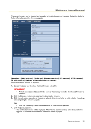 Page 155The current firmware can be checked and upgraded to the latest version on this page. Contact the dealer for
further information about the firmware upgrade.
[Model no.], [MAC address], [Serial no.], [Firmware version], [IPL version], [HTML version],
[IP address(IPv6)], [Viewer software installation counter]
Information of each item will be displayed.
1. Contact the dealer and download the latest firmware onto a PC.
IMPORTANT
•A blank (space) cannot be used for the name of the directory where the...
