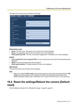 Page 157The status of this camera can be checked on this page.
[Viewnetcam.com]
• Server:  The URL of the “Viewnetcam.com” service server will be displayed.
• Status:  The registration status for the “Viewnetcam.com” will be displayed.
• Personal(Camera) URL:  The URL of the camera registered for “Viewnetcam.com” will be displayed.
[UPnP]
• Port number(HTTP), Port number(HTTPS):  The port number that is set for UPnP port forwarding will be
displayed.
• Status:  The port forwarding status will be displayed.
•...