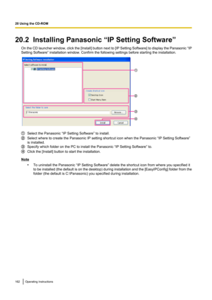 Page 16220.2  Installing Panasonic “IP Setting Software”On the CD launcher window, click the [ Install] button next to [IP Setting Software] to display the Panasonic  “IP
Setting Software” installation window. Confirm the following settings before starting the installation.
Select the Panasonic “IP Setting Software” to install.
Select where to create the Panasonic IP setting shortcut icon when the Panasonic “IP Setting Software”
is installed.
Specify which folder on the PC to install the Panasonic “IP Setting...