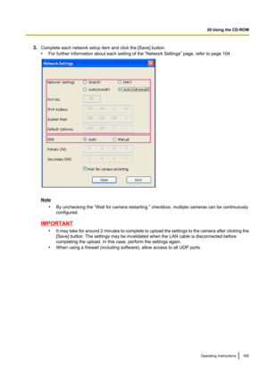 Page 1653.Complete each network setup item and click the [Save] button.
• For further information about each setting of the “Network Settings” page, refer to page 104.
Note
•By unchecking the “Wait for camera restarting.” checkbox, multiple cameras can be continuously
configured.
IMPORTANT
•It may take for around 2 minutes to complete to upload the settings to the camera after clicking the
[Save] button. The settings may be invalidated when the LAN cable is disconnected before
completing the upload. In this...