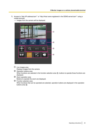 Page 231.Access to “http://IP address/cam” *1
 or “http://Host name registered in the DDNS server/cam” *2
 using a
mobile terminal.
→ Images from the camera will be displayed.
Live images area
Displays images from the camera.
Operation buttons area
When functions are selected in the function selection area  D, buttons to operate those functions are
displayed.
Zoom operation area
Buttons to operate the zoom are displayed.
Function selection area
When functions that can be operated are selected, operation buttons...