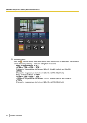 Page 26Resolution control
Press the 
 button to display the buttons used to select the resolution on the screen. The resolution
can be changed by selecting a resolution setting from the buttons.
• Image in the aspect ratio of “4:3”
   :
Changes the image capture size between 320x240, 640x480 (default), and 800x600.
:
Changes the image capture size between 320x240 and 640x480 (default).
• Image in the aspect ratio of “16:9”
   :
Changes the image capture size between 320x180, 640x360 (default), and 1280x720.
:...