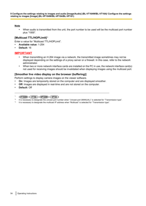 Page 54Note•When audio is transmitted from the unit, the port number to be used will be the multicast port number
plus “1000”.
[Multicast TTL/HOPLimit] *3
Enter a value for “Multicast TTL/HOPLimit”.
• Available value:  1-254
• Default:  16
IMPORTANT
•When transmitting an H.264 image via a network, the transmitted image sometimes may not be
displayed depending on the settings of a proxy server or a firewall. In this case, refer to the network
administrator.
• When two or more network interface cards are...