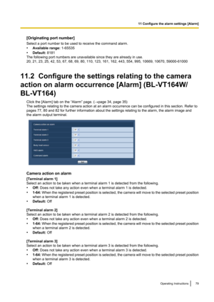 Page 79[Originating port number]
Select a port number to be used to receive the command alarm.
• Available range:  1-65535
• Default:  8181
The following port numbers are unavailable since they are already in use.
20, 21, 23, 25, 42, 53, 67, 68, 69, 80, 110, 123, 161, 162, 443, 554, 995, 10669, 10670, 59000-61000
11.2  Configure the settings relating to the camera
action on alarm occurrence [Alarm] (BL-VT164W/
BL-VT164) Click the [Alarm] tab on the “Alarm” page. ( ®page 34, page 35)
The settings relating to the...