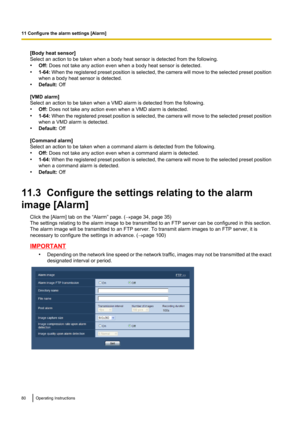 Page 80[Body heat sensor]
Select an action to be taken when a body heat sensor is detected from the following.
• Off:  Does not take any action even when a body heat sensor is detected.
• 1-64:  When the registered preset position is selected, the camera will move to the selected preset position
when a body heat sensor is detected.
• Default:  Off
[VMD alarm]
Select an action to be taken when a VMD alarm is detected from the following.
• Off:  Does not take any action even when a VMD alarm is detected.
• 1-64:...