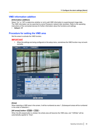 Page 85VMD information addition[Information addition]
Select “On” or “Off” to determine whether or not to add VMD information to superimposed image data.
The VMD information can be searched by some Panasonic network disk recorders. Refer to the operating
instructions of the connected devices for further information about the functions and settings.
• Default:  Off
Procedure for setting the VMD area Set the areas to activate the VMD function.
IMPORTANT•When the settings are being configured on the setup menu,...