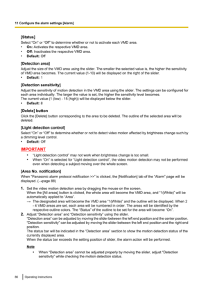 Page 86[Status]
Select “On” or “Off” to determine whether or not to activate each VMD area.
• On:  Activates the respective VMD area.
• Off:  Inactivates the respective VMD area.
• Default:  Off
[Detection area]
Adjust the size of the VMD area using the slider. The smaller the selected value is, the higher the sensitivity
of VMD area becomes. The current value (1-10) will be displayed on the right of the slider.
• Default:  1
[Detection sensitivity]
Adjust the sensitivity of motion detection in the VMD area...
