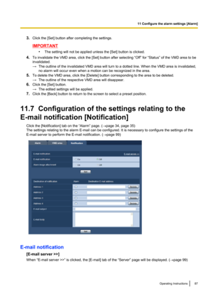 Page 873.Click the [Set] button after completing the settings.
IMPORTANT
•The setting will not be applied unless the [Set] button is clicked.
4. To invalidate the VMD area, click the [Set] button after selecting “Off” for “Status” of the VMD area to be
invalidated.
→ The outline of the invalidated VMD area will turn to a dotted line. When the VMD area is invalidated,
no alarm will occur even when a motion can be recognized in the area.
5. To delete the VMD area, click the [Delete] button corresponding to the...