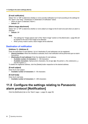 Page 88[E-mail notification]
Select “On” or “Off” to determine whether or not to provide notification by E-mail according to the settings for
the “Alarm” and “Diag.” checkboxes of “Destination of notification” below.
– When an alarm is detected (“Alarm”)
• Default:  Off
[Alarm image attachment]
Select “On” or “Off” to determine whether or not to attach an image to the E-mail to be sent when an alarm is
detected.
• Default:  Off
Note
•The settings for “Image capture size” of the “Alarm image” section on the...