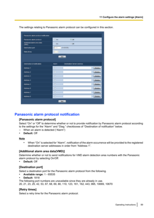 Page 89The settings relating to Panasonic alarm protocol can be configured in this section.
Panasonic alarm protocol notification[Panasonic alarm protocol]
Select “On”  or “Off”  to determine whether or not to provide notification by Panasonic alarm protocol according
to the settings for the “Alarm” and “Diag.” checkboxes of “Destination of notification” below.
– When an alarm is detected (“Alarm”)
• Default:  Off
Note
•When  “On” is selected for  “Alarm”, notification of the alarm occurrence will be provided...