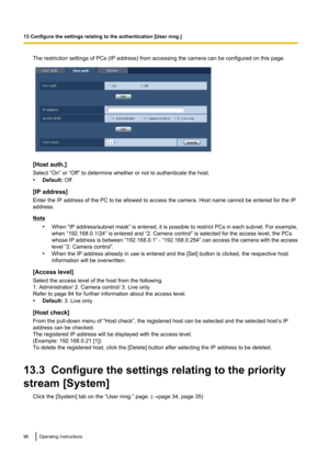 Page 96The restriction settings of PCs (IP address) from accessing the camera can be configured on this page.
[Host auth.]
Select “On” or “Off” to determine whether or not to authenticate the host.
• Default:  Off
[IP address]
Enter the IP address of the PC to be allowed to access the camera. Host name cannot be entered for the IP
address.
Note
•When “IP address/subnet mask”  is entered, it is possible to restrict PCs in each subnet. For example,
when “192.168.0.1/24” is entered and “2. Camera control” is...