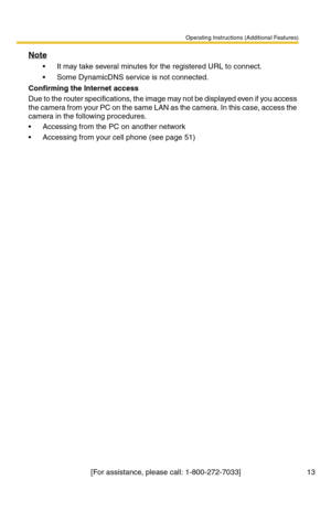 Page 13Operating Instructions (Additional Features)
[For assistance, please call: 1-800-272-7033] 13
Note
 It may take several minutes for the registered URL to connect.
 Some DynamicDNS service is not connected.
Confirming the Internet access
Due to the router specifications, the image may not be displayed even if you access 
the camera from your PC on the same LAN as the camera. In this case, access the 
camera in the following procedures.
 Accessing from the PC on another network
 Accessing from your...