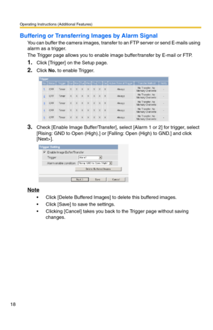 Page 18Operating Instructions (Additional Features)
18
Buffering or Transferring Images by Alarm Signal
You can buffer the camera images, transfer to an FTP server or send E-mails using 
alarm as a trigger.
The Trigger page allows you to enable image buffer/transfer by E-mail or FTP.
1.Click [Trigger] on the Setup page.
2.Click No. to enable Trigger.
3.Check [Enable Image Buffer/Transfer], select [Alarm 1 or 2] for trigger, select 
[Rising: GND to Open (High).] or [Falling: Open (High) to GND.] and click...