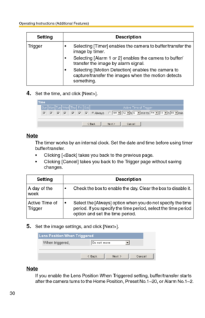 Page 30Operating Instructions (Additional Features)
30
4.Set the time, and click [Next>].
Note
The timer works by an internal clock. Set the date and time before using timer 
buffer/transfer. 
 Clicking []. 
Note
If you enable the Lens Position When Triggered setting, buffer/transfer starts 
after the camera turns to the Home Position, Preset No.1–20, or Alarm No.1–2.
Tr i g g e r Selecting [Timer] enables the camera to buffer/transfer the 
image by timer.
 Selecting [Alarm 1 or 2] enables the camera to...