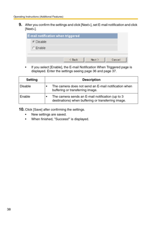 Page 38Operating Instructions (Additional Features)
38
9.After you confirm the settings and click [Next>], set E-mail notification and click 
[Next>].
 If you select [Enable], the E-mail Notification When Triggered page is 
displayed. Enter the settings seeing page 
36 and page 37.
10.Click [Save] after confirming the settings.
 New settings are saved.
 When finished, Success! is displayed.
SettingDescription
Disable The camera does not send an E-mail notification when 
buffering or transferring image....