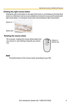 Page 5Operating Instructions (Additional Features)
[For assistance, please call: 1-800-272-7033] 5
Clicking the right mouse button
Clicking the right mouse button on the upper third zooms in, and clicking on the lower third 
zooms out. Zooming in and out is also available by moving the mouse up with pressing the 
right mouse button, or moving the mouse down with pressing the right mouse button.
Note
The performance of the mouse varies according to your OS.
Rotating the mouse wheel
On a screen, rotating the...