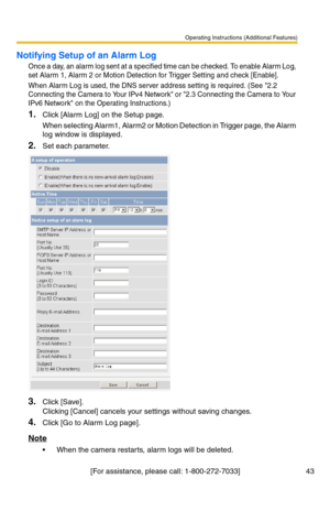 Page 43Operating Instructions (Additional Features)
[For assistance, please call: 1-800-272-7033] 43
Notifying Setup of an Alarm Log
Once a day, an alarm log sent at a specified time can be checked. To enable Alarm Log, 
set Alarm 1, Alarm 2 or Motion Detection for Trigger Setting and check [Enable].
When Alarm Log is used, the DNS server address setting is required. (See 2.2 
Connecting the Camera to Your IPv4 Network or 2.3 Connecting the Camera to Your 
IPv6 Network on the Operating Instructions.)
1.Click...