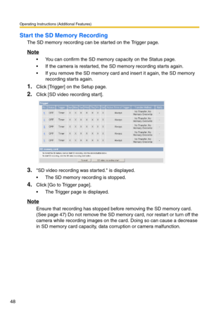 Page 48Operating Instructions (Additional Features)
48
Start the SD Memory Recording
The SD memory recording can be started on the Trigger page.
Note
 You can confirm the SD memory capacity on the Status page.
 If the camera is restarted, the SD memory recording starts again.
 If you remove the SD memory card and insert it again, the SD memory 
recording starts again.
1.Click [Trigger] on the Setup page.
2.Click [SD video recording start].
3.SD video recording was started. is displayed.
 The SD memory...