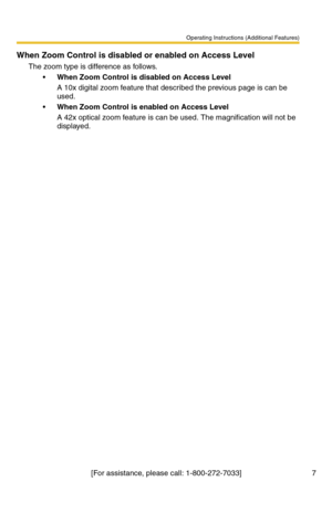 Page 7Operating Instructions (Additional Features)
[For assistance, please call: 1-800-272-7033] 7
When Zoom Control is disabled or enabled on Access Level
The zoom type is difference as follows.
When Zoom Control is disabled on Access Level
A 10x digital zoom feature that described the previous page is can be 
used.
When Zoom Control is enabled on Access Level
A 42x optical zoom feature is can be used. The magnification will not be 
displayed. 