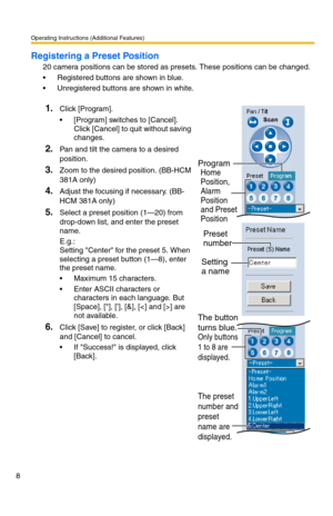 Page 8Operating Instructions (Additional Features)
8
Registering a Preset Position
20 camera positions can be stored as presets. These positions can be changed.
 Registered buttons are shown in blue.
 Unregistered buttons are shown in white.
1.Click [Program].
 [Program] switches to [Cancel]. 
Click [Cancel] to quit without saving 
changes.
2.Pan and tilt the camera to a desired 
position.
3.Zoom to the desired position. (BB-HCM 
381A only)
4.Adjust the focusing if necessary. (BB-
HCM 381A only)
5.Select a...