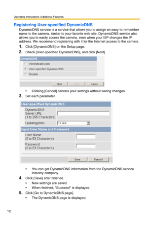 Page 12Operating Instructions (Additional Features)
12
Registering User-specified DynamicDNS
DynamicDNS service is a service that allows you to assign an easy-to-remember 
name to the camera, similar to your favorite web site. DynamicDNS service also 
allows you to easily access the camera, even when your ISP changes the IP 
address. We recommend registering with it for the Internet access to the camera.
1.Click [DynamicDNS] on the Setup page.
2.Check [User-specified DynamicDNS], and click [Next].
 Clicking...