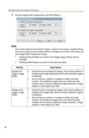 Page 32Operating Instructions (Additional Features)
32
7.Set the image buffer frequencies, and click [Next>].
Note
Due to the network environment, object, number of accesses, enabling IPsec, 
the camera may not record the numbers of images as you set. In this case, set 
the image buffer frequencies longer.
 Clicking [Cancel] takes you back to the Trigger page without saving 
changes.
 Clicking [