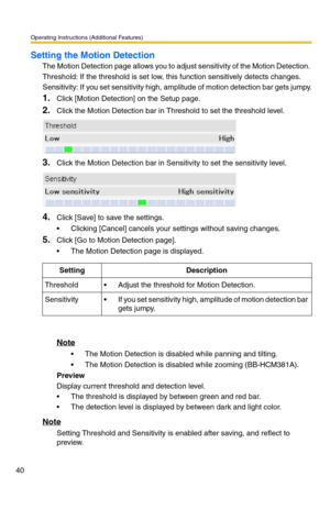 Page 40Operating Instructions (Additional Features)
40
Setting the Motion Detection
The Motion Detection page allows you to adjust sensitivity of the Motion Detection. 
Threshold: If the threshold is set low, this function sensitively detects changes.
Sensitivity: If you set sensitivity high, amplitude of motion detection bar gets jumpy.
1.Click [Motion Detection] on the Setup page.
2.Click the Motion Detection bar in Threshold to set the threshold level.
3.Click the Motion Detection bar in Sensitivity to set...